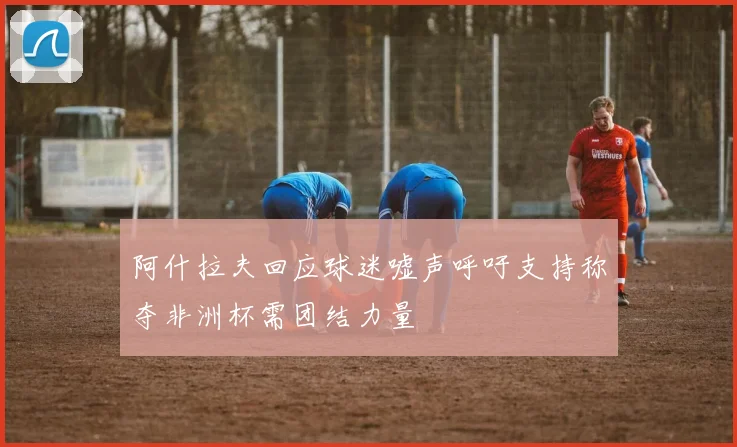 阿什拉夫回应球迷嘘声呼吁支持称夺非洲杯需团结力量