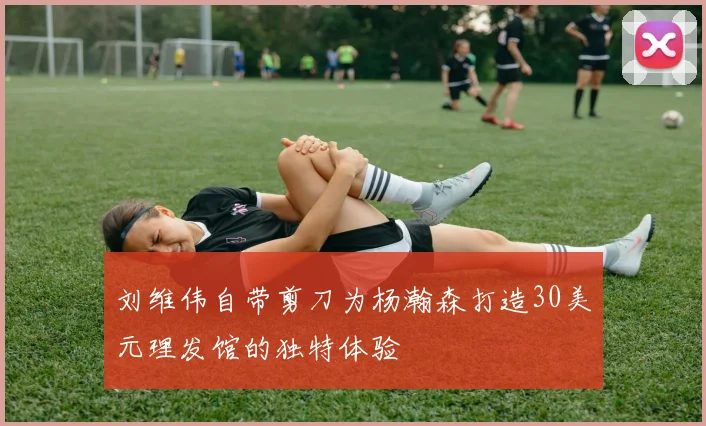 刘维伟自带剪刀为杨瀚森打造30美元理发馆的独特体验