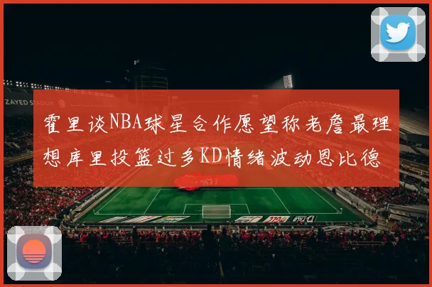 霍里谈NBA球星合作愿望称老詹最理想库里投篮过多KD情绪波动恩比德伤病困扰