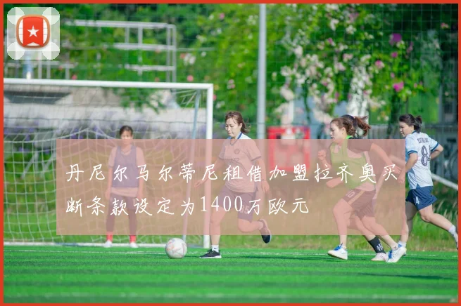 丹尼尔马尔蒂尼租借加盟拉齐奥买断条款设定为1400万欧元