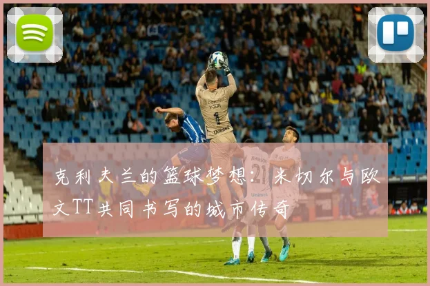 克利夫兰的篮球梦想：米切尔与欧文TT共同书写的城市传奇