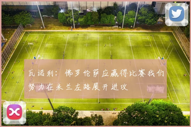 瓦诺利：佛罗伦萨应赢得比赛我们努力在米兰左路展开进攻