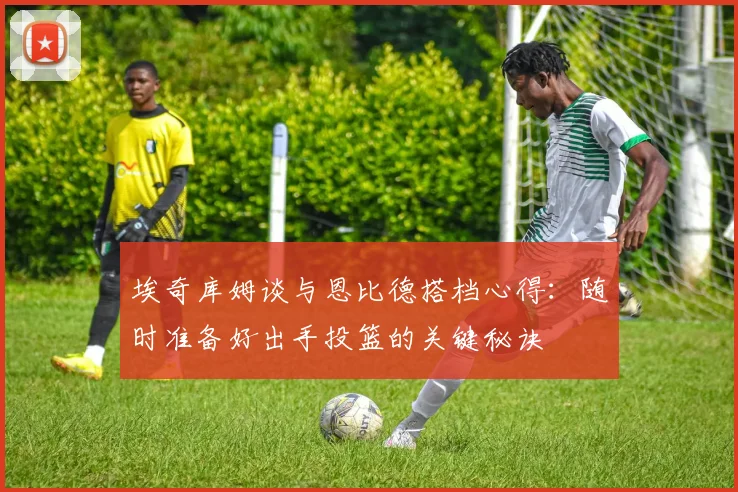 埃奇库姆谈与恩比德搭档心得：随时准备好出手投篮的关键秘诀