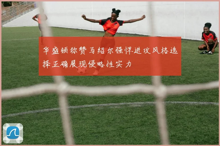 华盛顿称赞马绍尔强悍进攻风格选择正确展现侵略性实力