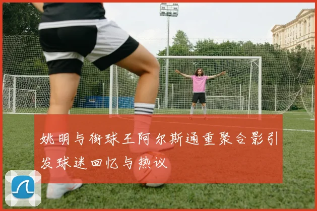 姚明与街球王阿尔斯通重聚合影引发球迷回忆与热议