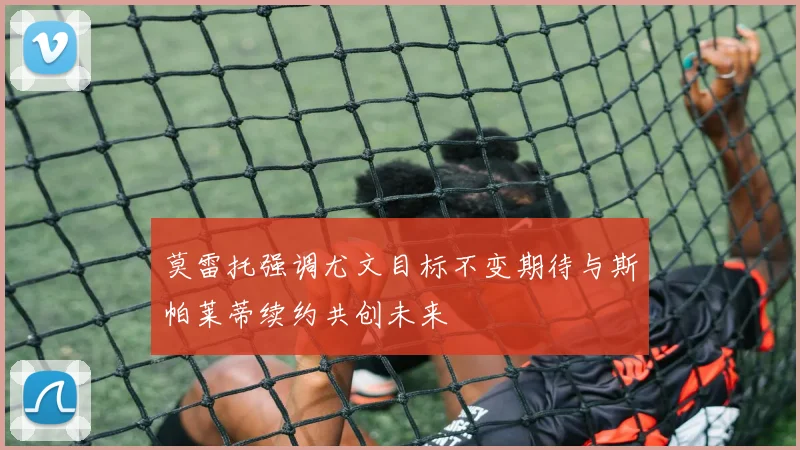 莫雷托强调尤文目标不变期待与斯帕莱蒂续约共创未来