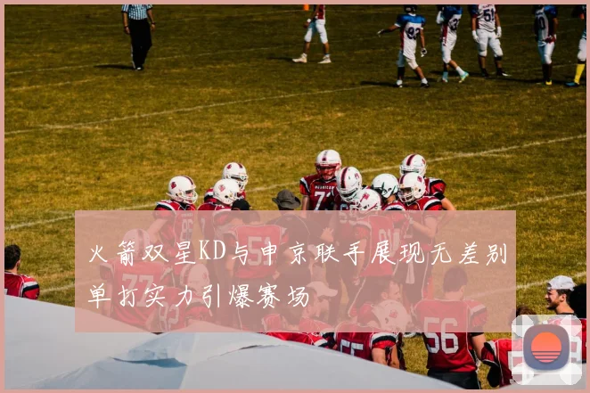 火箭双星KD与申京联手展现无差别单打实力引爆赛场