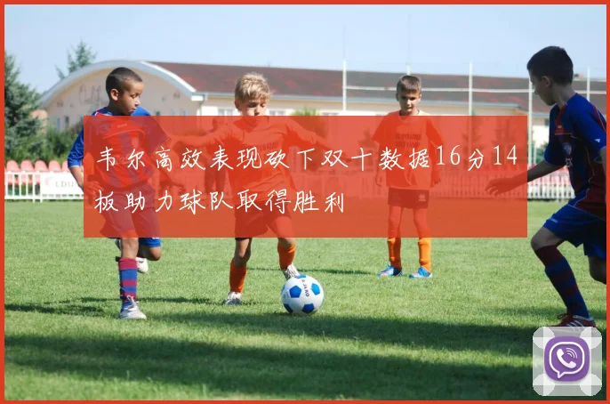 韦尔高效表现砍下双十数据16分14板助力球队取得胜利