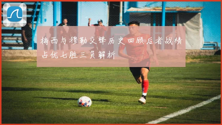梅西与穆勒交锋历史回顾后者战绩占优七胜三负解析