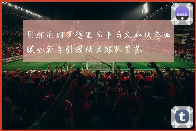 贝林厄姆罗德里戈卡马文加状态回暖如新年引援助力球队复苏