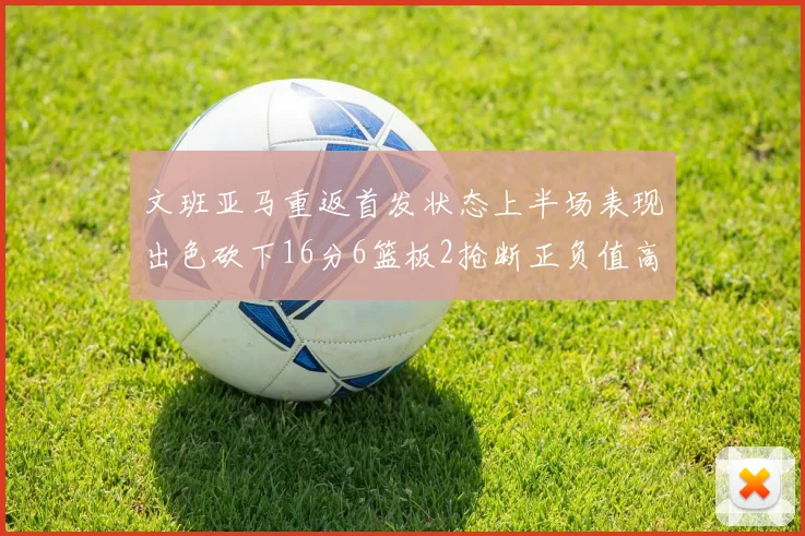 文班亚马重返首发状态上半场表现出色砍下16分6篮板2抢断正负值高达21