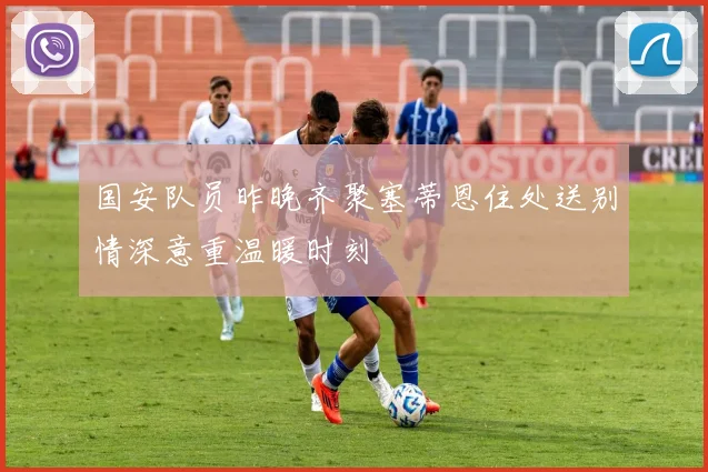 国安队员昨晚齐聚塞蒂恩住处送别情深意重温暖时刻
